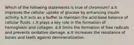 Which of the following statements is true of chromium? a.It improves the cellular uptake of glucose by enhancing insulin activity. b.It acts as a buffer to maintain the acid-base balance of cellular fluids. c.It plays a key role in the formation of hemoglobin and collagen. d.It limits the formation of free radicals and prevents oxidative damage. e.It increases the resistance of bones and teeth against demineralization.