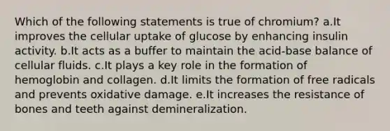 Which of the following statements is true of chromium? a.It improves the cellular uptake of glucose by enhancing insulin activity. b.It acts as a buffer to maintain the acid-base balance of cellular fluids. c.It plays a key role in the formation of hemoglobin and collagen. d.It limits the formation of free radicals and prevents oxidative damage. e.It increases the resistance of bones and teeth against demineralization.