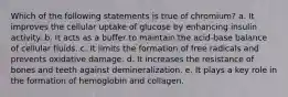 Which of the following statements is true of chromium? a. It improves the cellular uptake of glucose by enhancing insulin activity. b. It acts as a buffer to maintain the acid-base balance of cellular fluids. c. It limits the formation of free radicals and prevents oxidative damage. d. It increases the resistance of bones and teeth against demineralization. e. It plays a key role in the formation of hemoglobin and collagen.
