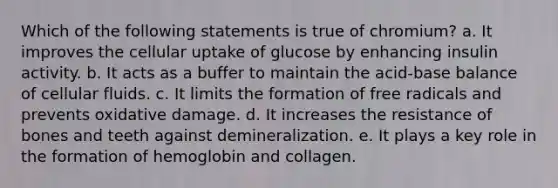 Which of the following statements is true of chromium? a. It improves the cellular uptake of glucose by enhancing insulin activity. b. It acts as a buffer to maintain the acid-base balance of cellular fluids. c. It limits the formation of free radicals and prevents oxidative damage. d. It increases the resistance of bones and teeth against demineralization. e. It plays a key role in the formation of hemoglobin and collagen.