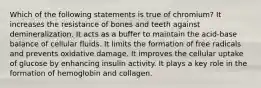 Which of the following statements is true of chromium? It increases the resistance of bones and teeth against demineralization. It acts as a buffer to maintain the acid-base balance of cellular fluids. It limits the formation of free radicals and prevents oxidative damage. It improves the cellular uptake of glucose by enhancing insulin activity. It plays a key role in the formation of hemoglobin and collagen.