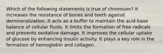 Which of the following statements is true of chromium? It increases the resistance of bones and teeth against demineralization. It acts as a buffer to maintain the acid-base balance of cellular fluids. It limits the formation of free radicals and prevents oxidative damage. It improves the cellular uptake of glucose by enhancing insulin activity. It plays a key role in the formation of hemoglobin and collagen.