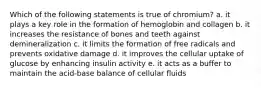 Which of the following statements is true of chromium? a. it plays a key role in the formation of hemoglobin and collagen b. it increases the resistance of bones and teeth against demineralization c. it limits the formation of free radicals and prevents oxidative damage d. it improves the cellular uptake of glucose by enhancing insulin activity e. it acts as a buffer to maintain the acid-base balance of cellular fluids