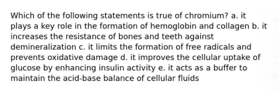 Which of the following statements is true of chromium? a. it plays a key role in the formation of hemoglobin and collagen b. it increases the resistance of bones and teeth against demineralization c. it limits the formation of free radicals and prevents oxidative damage d. it improves the cellular uptake of glucose by enhancing insulin activity e. it acts as a buffer to maintain the acid-base balance of cellular fluids