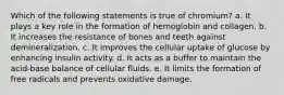 Which of the following statements is true of chromium? a. It plays a key role in the formation of hemoglobin and collagen. b. It increases the resistance of bones and teeth against demineralization. c. It improves the cellular uptake of glucose by enhancing insulin activity. d. It acts as a buffer to maintain the acid-base balance of cellular fluids. e. It limits the formation of free radicals and prevents oxidative damage.