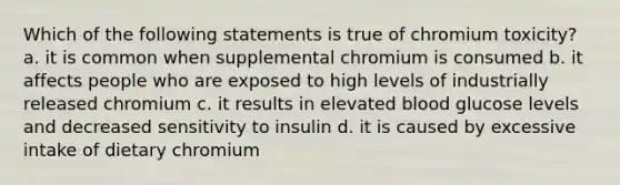 Which of the following statements is true of chromium toxicity? a. it is common when supplemental chromium is consumed b. it affects people who are exposed to high levels of industrially released chromium c. it results in elevated blood glucose levels and decreased sensitivity to insulin d. it is caused by excessive intake of dietary chromium