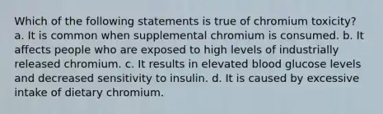 Which of the following statements is true of chromium toxicity? a. It is common when supplemental chromium is consumed. b. It affects people who are exposed to high levels of industrially released chromium. c. It results in elevated blood glucose levels and decreased sensitivity to insulin. d. It is caused by excessive intake of dietary chromium.