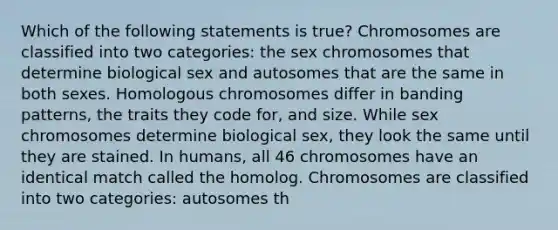 Which of the following statements is true? Chromosomes are classified into two categories: the sex chromosomes that determine biological sex and autosomes that are the same in both sexes. Homologous chromosomes differ in banding patterns, the traits they code for, and size. While sex chromosomes determine biological sex, they look the same until they are stained. In humans, all 46 chromosomes have an identical match called the homolog. Chromosomes are classified into two categories: autosomes th