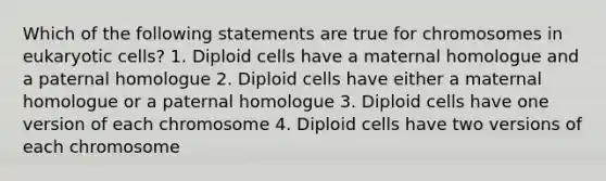 Which of the following statements are true for chromosomes in eukaryotic cells? 1. Diploid cells have a maternal homologue and a paternal homologue 2. Diploid cells have either a maternal homologue or a paternal homologue 3. Diploid cells have one version of each chromosome 4. Diploid cells have two versions of each chromosome