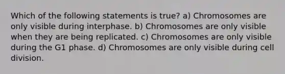 Which of the following statements is true? a) Chromosomes are only visible during interphase. b) Chromosomes are only visible when they are being replicated. c) Chromosomes are only visible during the G1 phase. d) Chromosomes are only visible during cell division.