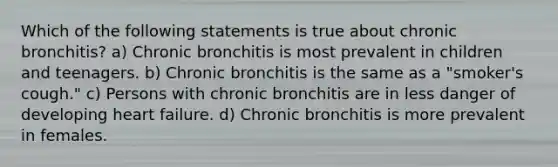 Which of the following statements is true about chronic bronchitis? a) Chronic bronchitis is most prevalent in children and teenagers. b) Chronic bronchitis is the same as a "smoker's cough." c) Persons with chronic bronchitis are in less danger of developing heart failure. d) Chronic bronchitis is more prevalent in females.