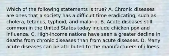 Which of the following statements is true? A. Chronic diseases are ones that a society has a difficult time eradicating, such as cholera, tetanus, typhoid, and malaria. B. Acute diseases still common in the United States today include chicken pox and influenza. C. High-income nations have seen a greater decline in deaths from chronic diseases than from acute diseases. D. Many acute diseases can be attributed to the manufacturers of illness.