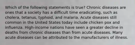 Which of the following statements is true? Chronic diseases are ones that a society has a difficult time eradicating, such as cholera, tetanus, typhoid, and malaria. Acute diseases still common in the United States today include chicken pox and influenza. High-income nations have seen a greater decline in deaths from chronic diseases than from acute diseases. Many acute diseases can be attributed to the manufacturers of illness.