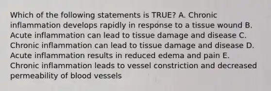 Which of the following statements is TRUE? A. Chronic inflammation develops rapidly in response to a tissue wound B. Acute inflammation can lead to tissue damage and disease C. Chronic inflammation can lead to tissue damage and disease D. Acute inflammation results in reduced edema and pain E. Chronic inflammation leads to vessel constriction and decreased permeability of blood vessels