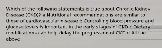 Which of the following statements is true about Chronic Kidney Disease (CKD)? a.Nutritional recommendations are similar to those of cardiovascular disease b.Controlling blood pressure and glucose levels is important in the early stages of CKD c.Dietary modifications can help delay the progression of CKD d.All the above