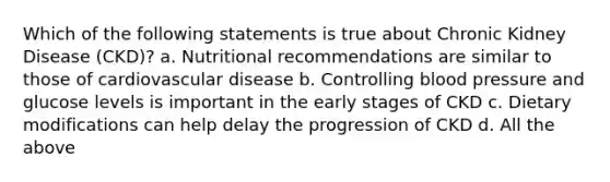 Which of the following statements is true about Chronic Kidney Disease (CKD)? a. Nutritional recommendations are similar to those of cardiovascular disease b. Controlling blood pressure and glucose levels is important in the early stages of CKD c. Dietary modifications can help delay the progression of CKD d. All the above