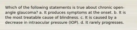 Which of the following statements is true about chronic open-angle glaucoma? a. It produces symptoms at the onset. b. It is the most treatable cause of blindness. c. It is caused by a decrease in intraocular pressure (IOP). d. It rarely progresses.