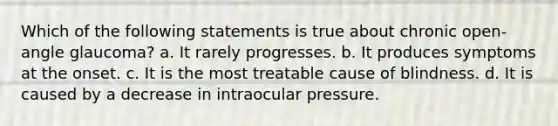 Which of the following statements is true about chronic open-angle glaucoma? a. It rarely progresses. b. It produces symptoms at the onset. c. It is the most treatable cause of blindness. d. It is caused by a decrease in intraocular pressure.