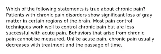 Which of the following statements is true about chronic pain? Patients with chronic pain disorders show significant loss of gray matter in certain regions of the brain. Most pain control techniques work well to control chronic pain but are less successful with acute pain. Behaviors that arise from chronic pain cannot be measured. Unlike acute pain, chronic pain usually decreases with treatment and the passage of time.