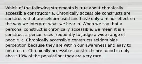 Which of the following statements is true about chronically accessible constructs? a. Chronically accessible constructs are constructs that are seldom used and have only a minor effect on the way we interpret what we hear. b. When we say that a personal construct is chronically accessible, we mean it is a construct a person uses frequently to judge a wide range of people. c. Chronically accessible constructs seldom bias perception because they are within our awareness and easy to monitor. d. Chronically accessible constructs are found in only about 10% of the population; they are very rare.