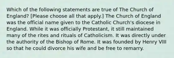 Which of the following statements are true of The Church of England? [Please choose all that apply.] The Church of England was the official name given to the Catholic Church's diocese in England. While it was officially Protestant, it still maintained many of the rites and rituals of Catholicism. It was directly under the authority of the Bishop of Rome. It was founded by Henry VIII so that he could divorce his wife and be free to remarry.