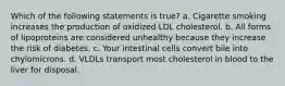 Which of the following statements is true? a. Cigarette smoking increases the production of oxidized LDL cholesterol. b. All forms of lipoproteins are considered unhealthy because they increase the risk of diabetes. c. Your intestinal cells convert bile into chylomicrons. d. VLDLs transport most cholesterol in blood to the liver for disposal.