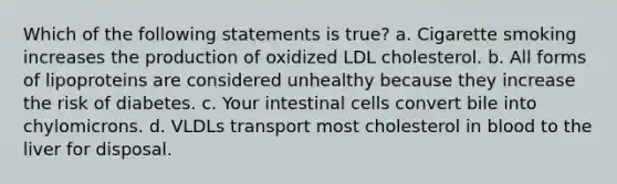 Which of the following statements is true? a. Cigarette smoking increases the production of oxidized LDL cholesterol. b. All forms of lipoproteins are considered unhealthy because they increase the risk of diabetes. c. Your intestinal cells convert bile into chylomicrons. d. VLDLs transport most cholesterol in blood to the liver for disposal.