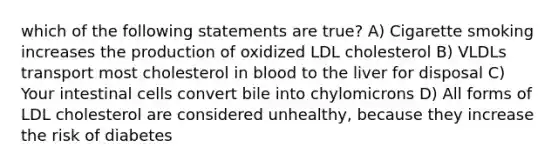 which of the following statements are true? A) Cigarette smoking increases the production of oxidized LDL cholesterol B) VLDLs transport most cholesterol in blood to the liver for disposal C) Your intestinal cells convert bile into chylomicrons D) All forms of LDL cholesterol are considered unhealthy, because they increase the risk of diabetes