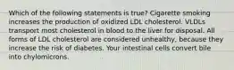 Which of the following statements is true? Cigarette smoking increases the production of oxidized LDL cholesterol. VLDLs transport most cholesterol in blood to the liver for disposal. All forms of LDL cholesterol are considered unhealthy, because they increase the risk of diabetes. Your intestinal cells convert bile into chylomicrons.