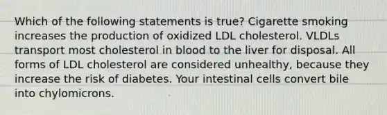 Which of the following statements is true? Cigarette smoking increases the production of oxidized LDL cholesterol. VLDLs transport most cholesterol in blood to the liver for disposal. All forms of LDL cholesterol are considered unhealthy, because they increase the risk of diabetes. Your intestinal cells convert bile into chylomicrons.