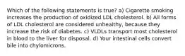 Which of the following statements is true? a) Cigarette smoking increases the production of oxidized LDL cholesterol. b) All forms of LDL cholesterol are considered unhealthy, because they increase the risk of diabetes. c) VLDLs transport most cholesterol in blood to the liver for disposal. d) Your intestinal cells convert bile into chylomicrons.