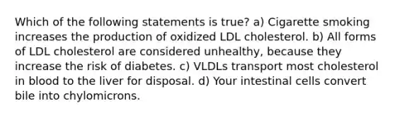 Which of the following statements is true? a) Cigarette smoking increases the production of oxidized LDL cholesterol. b) All forms of LDL cholesterol are considered unhealthy, because they increase the risk of diabetes. c) VLDLs transport most cholesterol in blood to the liver for disposal. d) Your intestinal cells convert bile into chylomicrons.