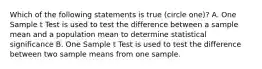 Which of the following statements is true (circle one)? A. One Sample t Test is used to test the difference between a sample mean and a population mean to determine statistical significance B. One Sample t Test is used to test the difference between two sample means from one sample.