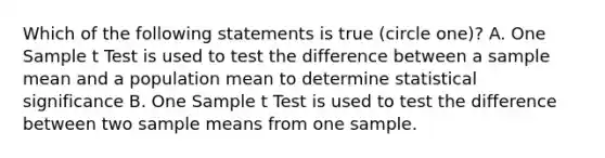 Which of the following statements is true (circle one)? A. One Sample t Test is used to test the difference between a sample mean and a population mean to determine statistical significance B. One Sample t Test is used to test the difference between two sample means from one sample.