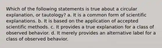 Which of the following statements is true about a circular explanation, or tautology? a. It is a common form of scientific explanations. b. It is based on the application of accepted scientific methods. c. It provides a true explanation for a class of observed behavior. d. It merely provides an alternative label for a class of observed behavior.