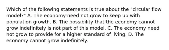 Which of the following statements is true about the "circular flow model?" A. The economy need not grow to keep up with population growth. B. The possibility that the economy cannot grow indefinitely is not part of this model. C. The economy need not grow to provide for a higher standard of living. D. The economy cannot grow indefinitely.