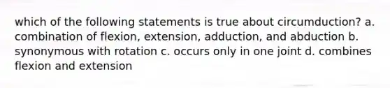 which of the following statements is true about circumduction? a. combination of flexion, extension, adduction, and abduction b. synonymous with rotation c. occurs only in one joint d. combines flexion and extension