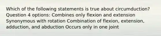 Which of the following statements is true about circumduction? Question 4 options: Combines only flexion and extension Synonymous with rotation Combination of flexion, extension, adduction, and abduction Occurs only in one joint