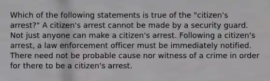 Which of the following statements is true of the "citizen's arrest?" A citizen's arrest cannot be made by a security guard. Not just anyone can make a citizen's arrest. Following a citizen's arrest, a law enforcement officer must be immediately notified. There need not be probable cause nor witness of a crime in order for there to be a citizen's arrest.