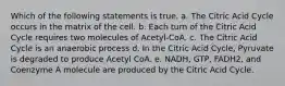 Which of the following statements is true. a. The Citric Acid Cycle occurs in the matrix of the cell. b. Each turn of the Citric Acid Cycle requires two molecules of Acetyl-CoA. c. The Citric Acid Cycle is an anaerobic process d. In the Citric Acid Cycle, Pyruvate is degraded to produce Acetyl CoA. e. NADH, GTP, FADH2, and Coenzyme A molecule are produced by the Citric Acid Cycle.