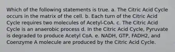 Which of the following statements is true. a. The Citric Acid Cycle occurs in the matrix of the cell. b. Each turn of the Citric Acid Cycle requires two molecules of Acetyl-CoA. c. The Citric Acid Cycle is an anaerobic process d. In the Citric Acid Cycle, Pyruvate is degraded to produce Acetyl CoA. e. NADH, GTP, FADH2, and Coenzyme A molecule are produced by the Citric Acid Cycle.