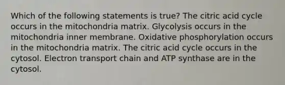 Which of the following statements is true? The citric acid cycle occurs in the mitochondria matrix. Glycolysis occurs in the mitochondria inner membrane. Oxidative phosphorylation occurs in the mitochondria matrix. The citric acid cycle occurs in the cytosol. Electron transport chain and ATP synthase are in the cytosol.