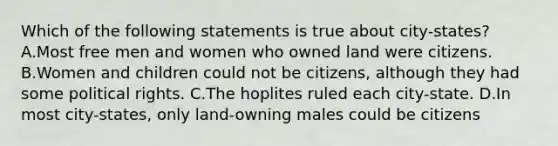 Which of the following statements is true about city-states? A.Most free men and women who owned land were citizens. B.Women and children could not be citizens, although they had some political rights. C.The hoplites ruled each city-state. D.In most city-states, only land-owning males could be citizens