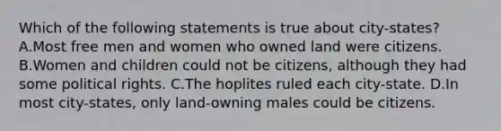 Which of the following statements is true about city-states? A.Most free men and women who owned land were citizens. B.Women and children could not be citizens, although they had some political rights. C.The hoplites ruled each city-state. D.In most city-states, only land-owning males could be citizens.