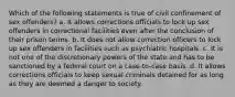 Which of the following statements is true of civil confinement of sex offenders? a. It allows corrections officials to lock up sex offenders in correctional facilities even after the conclusion of their prison terms. b. It does not allow correction officers to lock up sex offenders in facilities such as psychiatric hospitals. c. It is not one of the discretionary powers of the state and has to be sanctioned by a federal court on a case-to-case basis. d. It allows corrections officials to keep sexual criminals detained for as long as they are deemed a danger to society.