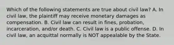 Which of the following statements are true about civil law? A. In civil law, the plaintiff may receive monetary damages as compensation. B. Civil law can result in fines, probation, incarceration, and/or death. C. Civil law is a public offense. D. In civil law, an acquittal normally is NOT appealable by the State.