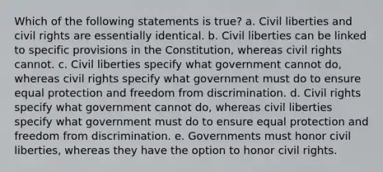 Which of the following statements is true? a. Civil liberties and civil rights are essentially identical. b. Civil liberties can be linked to specific provisions in the Constitution, whereas civil rights cannot. c. Civil liberties specify what government cannot do, whereas civil rights specify what government must do to ensure equal protection and freedom from discrimination. d. Civil rights specify what government cannot do, whereas civil liberties specify what government must do to ensure equal protection and freedom from discrimination. e. Governments must honor civil liberties, whereas they have the option to honor civil rights.