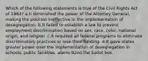 Which of the following statements is true of the Civil Rights Act of 1964? a.It diminished the power of the Attorney General, making the position ineffective in the implementation of desegregation. b.It failed to establish a law to prevent employment discrimination based on sex, race, color, national origin, and religion. c.It required all federal programs to eliminate discriminatory practices or lose their funding. d.It gave states greater power over the implementation of desegregation in schools, public facilities, aterm-92nd the ballot box.