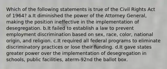 Which of the following statements is true of the Civil Rights Act of 1964? a.It diminished the power of the Attorney General, making the position ineffective in the implementation of desegregation. b.It failed to establish a law to prevent employment discrimination based on sex, race, color, national origin, and religion. c.It required all federal programs to eliminate discriminatory practices or lose their funding. d.It gave states greater power over the implementation of desegregation in schools, public facilities, aterm-92nd the ballot box.