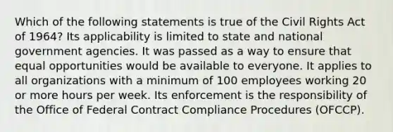 Which of the following statements is true of the Civil Rights Act of 1964? Its applicability is limited to state and national government agencies. It was passed as a way to ensure that equal opportunities would be available to everyone. It applies to all organizations with a minimum of 100 employees working 20 or more hours per week. Its enforcement is the responsibility of the Office of Federal Contract Compliance Procedures (OFCCP).